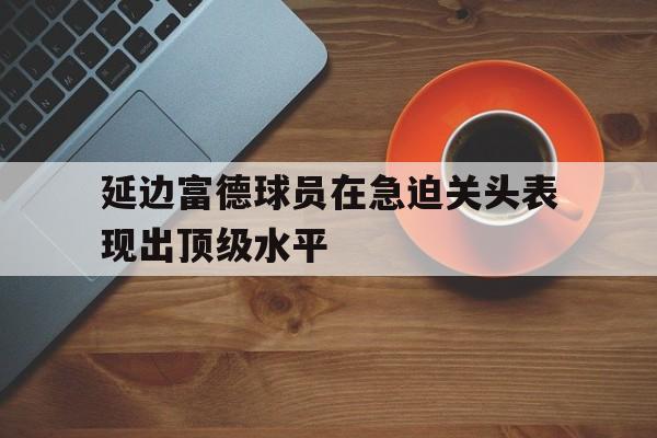 关于延边富德球员在急迫关头表现出顶级水平的信息