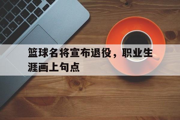 篮球名将宣布退役，职业生涯画上句点的简单介绍