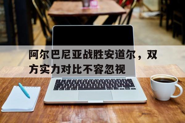 包含阿尔巴尼亚战胜安道尔，双方实力对比不容忽视的词条