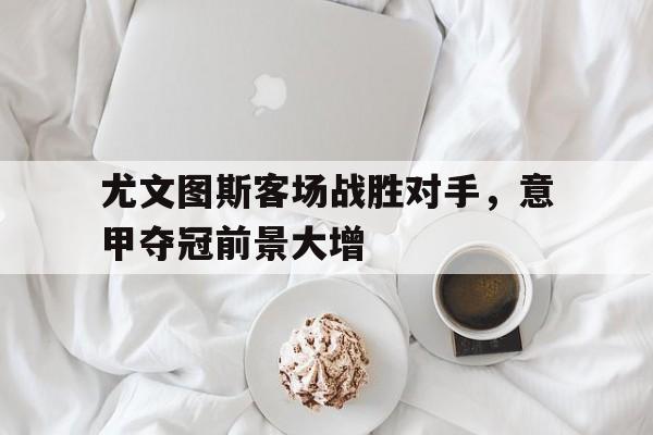 尤文图斯客场战胜对手，意甲夺冠前景大增